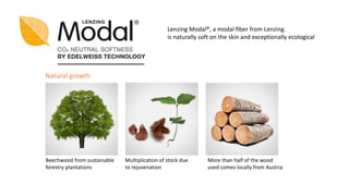Lenzing Modal®, a modal fiber from Lenzing.
is naturally soft on the skin and exceptionally ecological
Beechwood from sustainable
forestry plantations
Natural growth
Multiplication of stock due
to rejuvenation
More than half of the wood
used comes locally from Austria
 