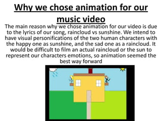 Why we chose animation for our
            music video
The main reason why we chose animation for our video is due
 to the lyrics of our song, raincloud vs sunshine. We intend to
have visual personifications of the two human characters with
the happy one as sunshine, and the sad one as a raincloud. It
  would be difficult to film an actual raincloud or the sun to
represent our characters emotions, so animation seemed the
                        best way forward
 