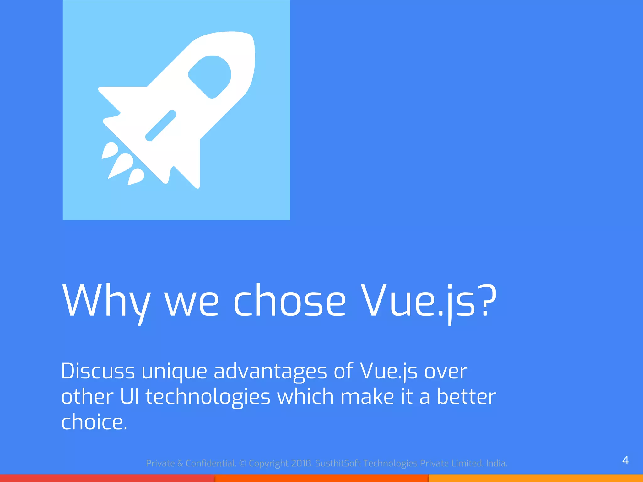 Private & Confidential. © Copyright 2018. SusthitSoft Technologies Private Limited. India.
Why we chose Vue.js?
Discuss unique advantages of Vue.js over
other UI technologies which make it a better
choice.
4
 