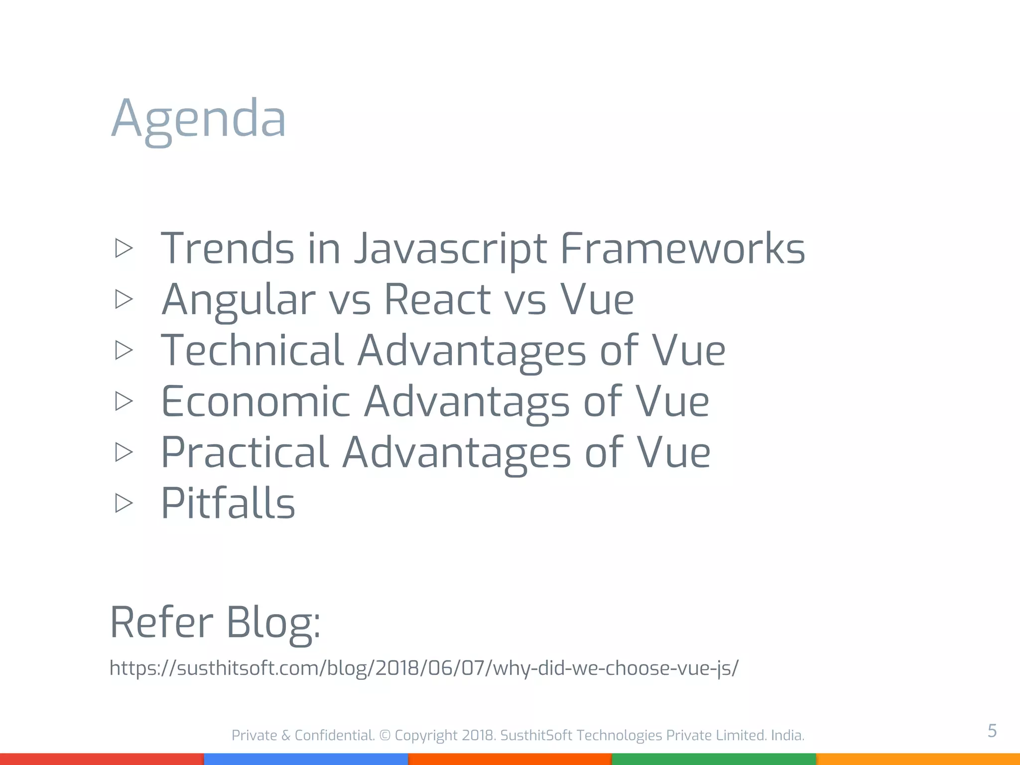 Private & Confidential. © Copyright 2018. SusthitSoft Technologies Private Limited. India.
Agenda
▷ Trends in Javascript Frameworks
▷ Angular vs React vs Vue
▷ Technical Advantages of Vue
▷ Economic Advantags of Vue
▷ Practical Advantages of Vue
▷ Pitfalls
Refer Blog:
https://susthitsoft.com/blog/2018/06/07/why-did-we-choose-vue-js/
5
 