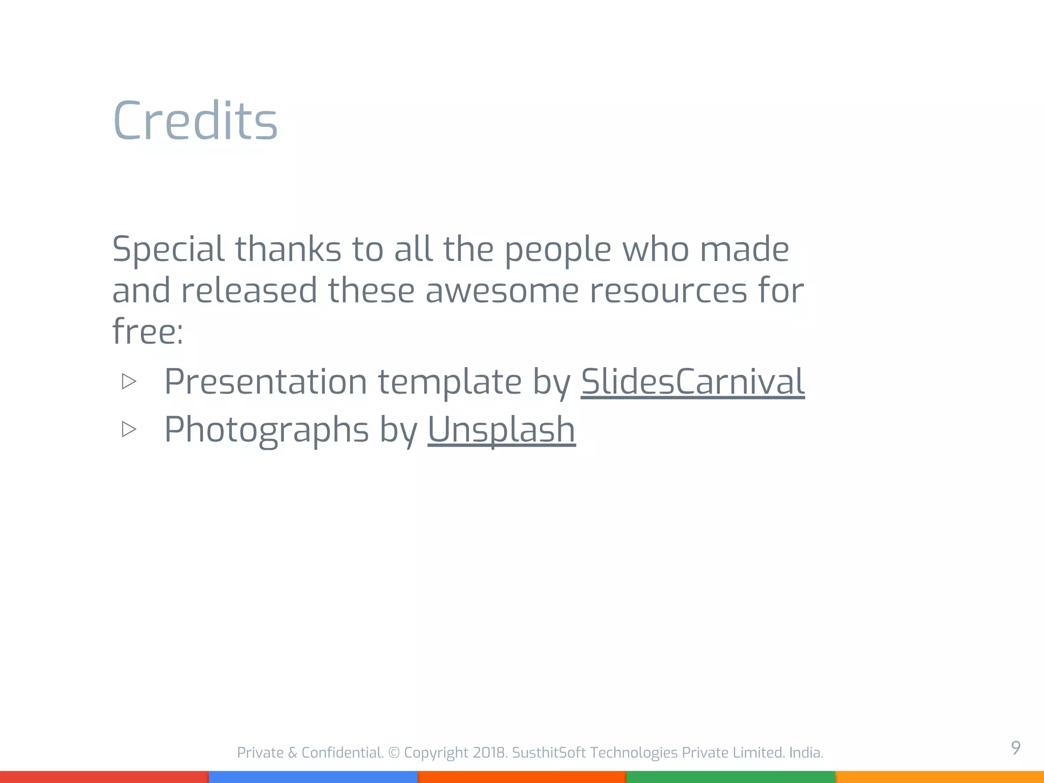 Private & Confidential. © Copyright 2018. SusthitSoft Technologies Private Limited. India.
Credits
Special thanks to all the people who made
and released these awesome resources for
free:
▷ Presentation template by SlidesCarnival
▷ Photographs by Unsplash
9
 