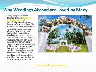Why Weddings Abroad are Loved by Many
 Many people are really
 devoted to these Budget
 weddings abroad
 specifically that there are
 several venues available. The
 places which we selected is of
 course the same location
 where we want to go, and
 that’s what makes these
 wedding venues abroad a
 romantic one. As you can see,
 your honeymoon can take
 place on the same venue
 exactly where your wedding is
 held, so you can make sure
 that you can save extra cash.
 In case the couple wants to
 have the most remarkable
 wedding celebration of the
 year they can essentially pick
 for a wedding deal abroad.

                                  www.weddings-abroad.org
 