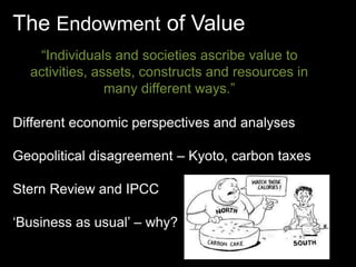 The Endowment of Value 
“Individuals and societies ascribe value to 
activities, assets, constructs and resources in 
many different ways.” 
Different economic perspectives and analyses 
Geopolitical disagreement – Kyoto, carbon taxes 
Stern Review and IPCC 
‘Business as usual’ – why? 
 