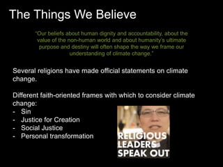 The Things We Believe 
“Our beliefs about human dignity and accountability, about the 
value of the non-human world and about humanity’s ultimate 
purpose and destiny will often shape the way we frame our 
understanding of climate change.” 
Several religions have made official statements on climate 
change. 
Different faith-oriented frames with which to consider climate 
change: 
- Sin 
- Justice for Creation 
- Social Justice 
- Personal transformation 
 
