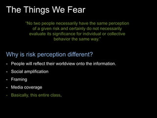 The Things We Fear 
“No two people necessarily have the same perception 
of a given risk and certainly do not necessarily 
evaluate its significance for individual or collective 
behavior the same way.” 
Why is risk perception different? 
- People will reflect their worldview onto the information. 
- Social amplification 
- Framing 
- Media coverage 
- Basically, this entire class. 
 