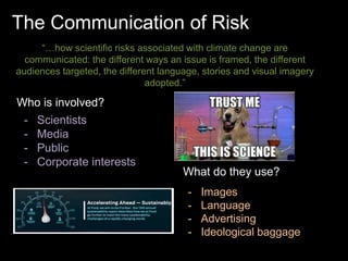 The Communication of Risk 
“…how scientific risks associated with climate change are 
communicated: the different ways an issue is framed, the different 
audiences targeted, the different language, stories and visual imagery 
adopted.” 
- Scientists 
- Media 
- Public 
- Corporate interests 
- Images 
- Language 
- Advertising 
- Ideological baggage 
Who is involved? 
What do they use? 
 