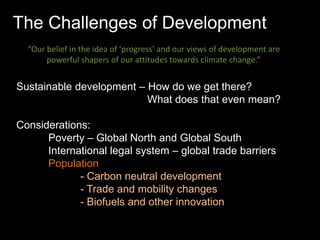 The Challenges of Development 
“Our belief in the idea of ‘progress’ and our views of development are 
powerful shapers of our attitudes towards climate change.” 
Sustainable development – How do we get there? 
What does that even mean? 
Considerations: 
Poverty – Global North and Global South 
International legal system – global trade barriers 
Population 
- Carbon neutral development 
- Trade and mobility changes 
- Biofuels and other innovation 
 