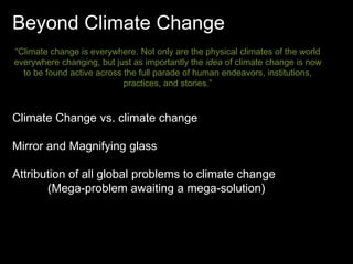 Beyond Climate Change 
“Climate change is everywhere. Not only are the physical climates of the world 
everywhere changing, but just as importantly the idea of climate change is now 
to be found active across the full parade of human endeavors, institutions, 
practices, and stories.” 
Climate Change vs. climate change 
Mirror and Magnifying glass 
Attribution of all global problems to climate change 
(Mega-problem awaiting a mega-solution) 
 