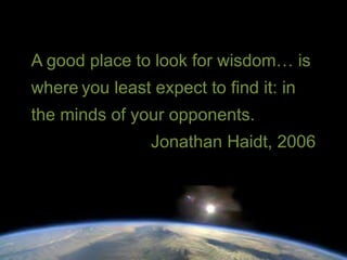 A good place to look for wisdom… is 
where you least expect to find it: in 
the minds of your opponents. 
Jonathan Haidt, 2006 
 