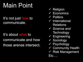 Main Point 
It’s not just how to 
communicate. 
It’s about what to 
communicate and how 
those arenas intersect. 
 Religion 
 Economics 
 Politics 
 International 
Relations 
 Science and 
Technology 
 Engineering 
 Sociology 
 Psychology 
 Community Health 
 Risk Management 
Etc…. 
 