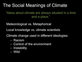 The Social Meanings of Climate 
“Ideas about climate are always situated in a time 
and a place.” 
Meteorological vs. Metaphorical 
Local knowledge vs. climate scientists 
Climate change used in different ideologies: 
- Racism 
- Control of the environment 
- Instability 
- Wild 
 