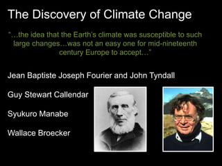 The Discovery of Climate Change 
“…the idea that the Earth’s climate was susceptible to such 
large changes…was not an easy one for mid-nineteenth 
century Europe to accept…” 
Jean Baptiste Joseph Fourier and John Tyndall 
Guy Stewart Callendar 
Syukuro Manabe 
Wallace Broecker 
 