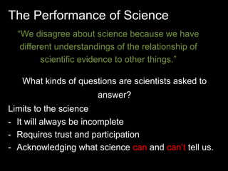 The Performance of Science 
“We disagree about science because we have 
different understandings of the relationship of 
scientific evidence to other things.” 
What kinds of questions are scientists asked to 
answer? 
Limits to the science 
- It will always be incomplete 
- Requires trust and participation 
- Acknowledging what science can and can’t tell us. 
 