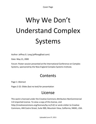 Cover Page 

 




       Why We Don’t 
     Understand Complex 
          Systems 
 

Author: Jeffrey G. Long (jefflong@aol.com) 

Date: May 21, 2000 

Forum: Poster session presented at the International Conference on Complex 
Systems, sponsored by the New England Complex Systems Institute. 

 

                                 Contents 
Page 1: Abstract 

Pages 2‐22: Slides (but no text) for presentation 


                                  License 
This work is licensed under the Creative Commons Attribution‐NonCommercial 
3.0 Unported License. To view a copy of this license, visit 
http://creativecommons.org/licenses/by‐nc/3.0/ or send a letter to Creative 
Commons, 444 Castro Street, Suite 900, Mountain View, California, 94041, USA. 



                                Uploaded June 27, 2011 
 