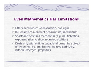 Even Mathematics Has Limitations

Offers conciseness of description, and rigor
But
B t equations represent b h i
         ti              t behavior, not mechanism
                                       t    h i
Shorthand obscures mechanism (e.g. multiplication,
exponentiation to show repeated addition)
Deals only with entities capable of being the subject
of theorems, i.e. entities that behave additively,
without emergent properties
   h
 