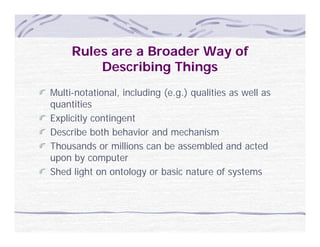 Rules are a Broader Way of
         Describing Things
Multi-notational, including (e.g.) qualities as well as
q
quantities
Explicitly contingent
Describe both behavior and mechanism
Thousands or millions can be assembled and acted
upon by computer
Shed light on ontology or basic nature of systems
 