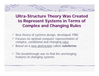 Ultra-Structure Theory Was Created
 to Represent Systems in Terms of
    Complex and Changing Rules

New theory of systems design, developed 1985
Focuses on optimal computer representation of
complex, conditional and changing rules
Based on a new abstraction called ruleforms

The breakthrough was to find the unchanging
features of changing systems
 