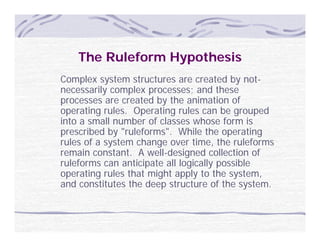 The Ruleform Hypothesis
Complex system structures are created b not-
C     l      t     t t                t d by t
necessarily complex processes; and these
processes are created by the animation of
operating rules. Operating rules can be grouped
      ti     l    O    ti      l        b       d
into a small number of classes whose form is
prescribed by "ruleforms". While the operating
rules of a system change over time, th ruleforms
  l     f      t    h             ti   the l f
remain constant. A well-designed collection of
ruleforms can anticipate all logically possible
operating rules that might apply to the system,
      ti     l th t i ht         l t th      t
and constitutes the deep structure of the system.
 