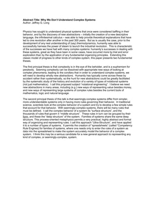 Abstract Title: Why We Don’t Understand Complex Systems
Author: Jeffrey G. Long


Physics has sought to understand physical systems that once were considered baffling in their
behavior, and by the discovery of new abstractions – initially the creation of a new descriptive
language, the infinitesimal calculus – was able to help provide theoretical explanations that have
led to one revolution after another in the past 300 years. But as is usually the case, prior to the
development of any real understanding of (say) thermodynamics, humanity was able to
successfully harness the power of steam to launch the industrial revolution. This is characteristic
of the successes we have had with many complex systems: humanity’s successes in dealing with
these systems, great as they have been in some cases, have occurred more by trial and error
exploration than by the application of any fundamental organizing principles. Extending this
classic model of progress to other kinds of complex system, this paper presents two fundamental
theses.

The first principal thesis is that complexity is in the eye of the beholder, and is a euphemism for
perplexity. Seeming complexity can be dissolved with appropriate new ways of looking at
complex phenomena, leading to the corollary that in order to understand complex systems, we
will need to develop wholly new abstractions. Humanity has typically come across these by
accident rather than systematically, so the hunt for new abstractions could be greatly facilitated
by the systematic study of the history and evolution of a variety of types of notational systems
(not just mathematics). I call this proposed subject “notational engineering”. I believe we need
new abstractions in many areas, including (e.g.) new ways of representing value besides money,
and new ways of representing large systems of complex rules besides the current tools of
mathematics, logic and natural language.

The second principal thesis of this talk is that seemingly-complex systems differ from simpler,
more understandable systems only in having more rules governing their behavior. In traditional
science, scientists look at the complex behavior of a system and try to develop a few simple rules
that account for that behavior. With seemingly-complex systems, there will be many rules that
must be defined. I call the complex behavior of a system its “surface structure”, and the
thousands of rules that govern it “middle structure”. These rules in turn can be grouped by their
form, and these the “deep structure” of the system. Families of systems share the same deep
structure. This process-oriented metaphysics permits a very practical, highly abstract and formal
way of organizing and representing rules. I call this approach “Ultra-Structure”, and have applied
it to a number of types of systems. It permits the creation of “spreadsheets” (called “Competency
Rule Engines) for families of systems, where one needs only to enter the rules of a system as
data into the spreadsheet to make the system accurately model the behavior of a complex
system. I think this may be a serious candidate for a new general approach to representing any
kind of complex, or seemingly-complex, system.
 