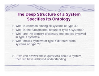 The Deep Structure of a System
      Specifies its Ontology
What is common among all systems of type X?
What is the fundamental nature of type X systems?
What are the primary processes and entities involved
in type X systems?
What makes systems of type X different from
systems of type Y?


If we can answer these questions about a system,
then we have achieved understanding
 