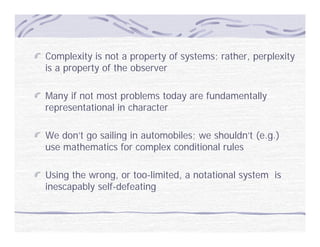 Complexity is not a property of systems; rather, perplexity
is a property of the observer

Many if not most problems today are fundamentally
representational in character

We don’t go sailing in automobiles; we shouldn’t (e.g.)
         g        g               ;              ( g)
use mathematics for complex conditional rules

Using the wrong, or too-limited, a notational system is
inescapably self-defeating
 