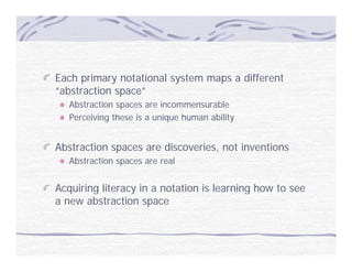 Each primary notational system maps a different
“abstraction space”
   Abstraction spaces are incommensurable
   Perceiving these is a unique human ability


Abstraction spaces are discoveries, not inventions
   Abstraction spaces are real


Acquiring literacy in a notation is learning how to see
a new abstraction space
 