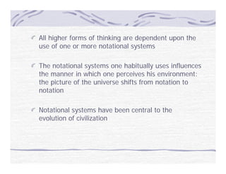 All higher forms of thinking are dependent upon the
use of one or more notational systems

The notational systems one habitually uses influences
the manner in which one perceives his environment:
the picture of the universe shifts from notation to
notation

Notational systems have been central to the
evolution of civilization
 