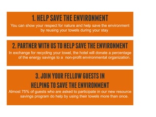 1. HELP SAVE THE ENVIRONMENT
 You can show your respect for nature and help save the environment
                by reusing your towels during your stay



 2. PARTNER WITH US TO HELP SAVE THE ENVIRONMENT
In exchange for recycling your towel, the hotel will donate a percentage
      of the energy savings to a non-profit environmental organization.




              3. JOIN YOUR FELLOW GUESTS IN
            HELPING TO SAVE THE ENVIRONMENT
Almost 75% of guests who are asked to participate in our new resource
      savings program do help by using their towels more than once.
 