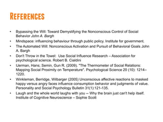 References
•   Bypassing the Will: Toward Demystifying the Nonconscious Control of SociaI
    Behavior John A. Bargh
•   Mindspace: influencing behaviour through public policy. Institute for government.
•   The Automated Will: Nonconscious Activation and Pursuit of Behavioral Goals John
    A. Bargh
•   Don't Throw in the Towel: Use Social Influence Research – Association for
    psychological science. Robert B. Cialdini
•   IJerman, Hans; Semin, Gun R. (2009). "The Thermometer of Social Relations:
    Mapping Social Proximity on Temperature". Psychological Science 20 (10): 1214–
    1220.
•   Winkleman, Berridge, Wilbarger (2005) Unconscious affective reactions to masked
    happy versus angry faces influence consumption behavior and judgments of value.
    Personality and Social Psychology Bulletin 31(1):121-135.
•   Laugh and the whole world laughs with you -- Why the brain just can't help itself.
    Institute of Cognitive Neuroscience – Sophie Scott
 
