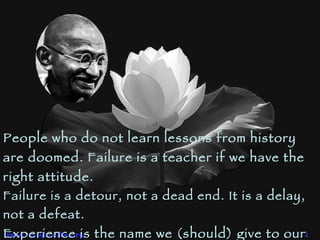 People who do not learn lessons from history are doomed. Failure is a teacher if we have the right attitude.  Failure is a detour, not a dead end.  It is a delay, not a defeat.  Experience is the name we (should) give to our mistakes! 