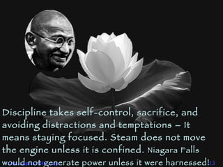 Discipline takes self-control, sacrifice, and avoiding distractions and temptations – It means staying focused. Steam does not move the engine unless it is confined.  Niagara Falls would not generate power unless it were harnessed!   