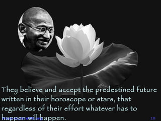 They believe and accept the predestined future written in their horoscope or stars, that regardless of their effort whatever has to happen will happen.  