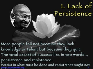 1. Lack of Persistence More people fail not because they lack knowledge or talent but because they quit.  The total secret of success lies in two words…  persistence  and  resistance .  Persist in what must be done and resist what ought not to be done. 