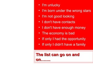 • I'm unlucky
 • I'm born under the wrong stars
 • I'm not good looking
 • I don't have contacts
 • I don't have enough money
 • The economy is bad
 • If only I had the opportunity
 • If only I didn't have a family

The list can go on and
on…….
 