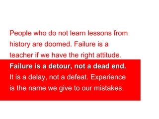 People who do not learn lessons from
history are doomed. Failure is a
teacher if we have the right attitude.
Failure is a detour, not a dead end.
It is a delay, not a defeat. Experience
is the name we give to our mistakes.
 