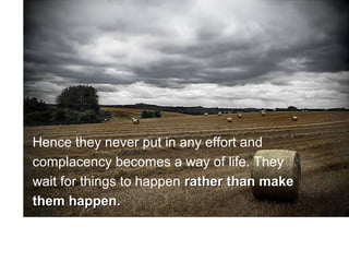 Hence they never put in any effort and
complacency becomes a way of life. They
wait for things to happen rather than make
them happen.
 