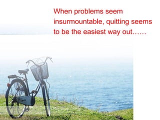 When problems seem
insurmountable, quitting seems
to be the easiest way out……
 