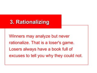 3. Rationalizing

Winners may analyze but never
rationalize. That is a loser's game.
Losers always have a book full of
excuses to tell you why they could not.
 