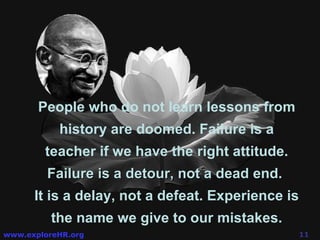 People who do not learn lessons from history are doomed. Failure is a teacher if we have the right attitude.  Failure is a detour, not a dead end.   It is a delay, not a defeat. Experience is the name we give to our mistakes. 