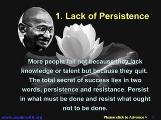 1. Lack of Persistence More people fail not because they lack knowledge or talent but because they quit.  The total secret of success lies in two words,  persistence  and  resistance . Persist in what must be done and resist what ought not to be done. Please click to Advance > 
