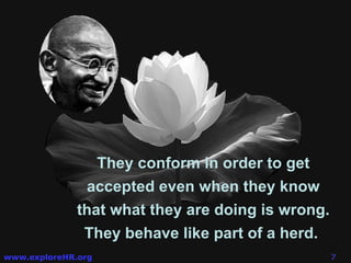 They conform in order to get accepted even when they know that what they are doing is wrong. They behave like part of a herd.  