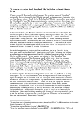 "Arabian	
  Street	
  Artists"	
  Bomb	
  Homeland:	
  Why	
  We	
  Hacked	
  an	
  Award-­‐Winning	
  
Series	
  
	
  
What’s wrong with Homeland's political message? The very first season of “Homeland”	
  
explained to the American public that Al Qaida is actually an Iranian venture. According to the
storyline, they are not only closely tied to Hezbollah, but Al Qaida even sought revenge against
the US on behalf of Iran. This dangerous phantasm has become mainstream ‘knowledge’	
  in the
US and has been repeated as fact by many mass media outlets. Five seasons later, the plot has
come a long way, but the thinly veiled propaganda is no less blatant. Now the target is freedom
of information and privacy neatly packaged as the threat posed by Whistleblowers, the Islamic
State and the rest of Shia Islam. 	
  
	
  
In the summer of 2015, the American television serial “Homeland”	
  was shot in Berlin. June
and July saw parts of the city dedicated to capturing the doings of former CIA Agent Carrie
Mathison (Claire Danes) in her new role as security advisor to a German humanitarian
oligarch, Otto Düring (Sebastian Koch). Amidst hints of a hacker conspiracy and secret
agreements between the US and Germany, the show attempts to mirror real-life events with
an Edward Snowden-style leak revealing a joint project by the CIA and the BND (German
Federal Intelligence Service) illegally spying on German citizens. But unlike real life, this
leak forced Germany to release all arrested ISIS terrorists.	
  
	
  
The series has garnered the reputation of the most bigoted and racist TV series for its
inaccurate, undifferentiated and highly biased depiction of Arabs, Pakistanis, and Afghans,
as well as its gross misrepresentations of the cities of Beirut, Islamabad- and the so-called
Muslim world in general. For four seasons, and entering its fifth, “Homeland”	
  has
maintained the dichotomy of the photogenic, mainly white, mostly American protector
versus the evil and backwards Muslim threat. The Washington Post reacts to the racist
horror of their season four promotional poster by describing it as “white Red Riding Hood
lost in a forest of faceless Muslim wolves”.1
In this forest, Red Riding Hood is permitted to
display many shades of grey - bribery, drone strikes, torture, and covert assassination- to
achieve her targets. She points her weapon of choice at the monochrome bad guys, who do
all the things that the good guys do, but with nefarious intent. 	
  
	
  
It cannot be disputed that the show looks good and is well acted and produced, as its many
awards prove. But you would think that a series dealing so intensively with contemporary
topics including the war on terrorism, ISIS, and ideological clashes between the US and the
Middle East would not, for example, name a key terrorist character after the former real-life
Pakistani ambassador to the United States.2
Granted, the show gets high praise from the
American audience for its criticism of American government ethics, but not without
dangerously feeding into the racism of the hysterical moment	
  we find ourselves in today.
Joseph Massad, Associate Professor of Modern Arab Politics and Intellectual History at
Columbia University, addresses this deep-seeded racism of American media towards the
Middle East:	
  “‘Homeland’	
  hardly deviates from this formula [of racist programming], except
to add that Arabs are so dangerous that even all-American White men can be corrupted by
them and become equally dangerous to America”.3
	
  
	
  
1	
  https://www.washingtonpost.com/posteverything/wp/2014/10/02/homeland-­‐is-­‐the-­‐most-­‐
bigoted-­‐show-­‐on-­‐television/	
  
2	
  https://www.youtube.com/watch?v=bZdRDM-­‐NYgc	
  
3	
  http://www.aljazeera.com/indepth/opinion/2012/10/2012102591525809725.html	
  
 