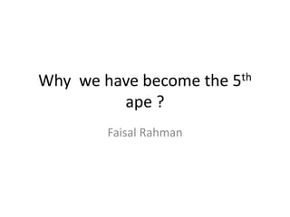 Why we have become the 5th
ape ?
Faisal Rahman
 
