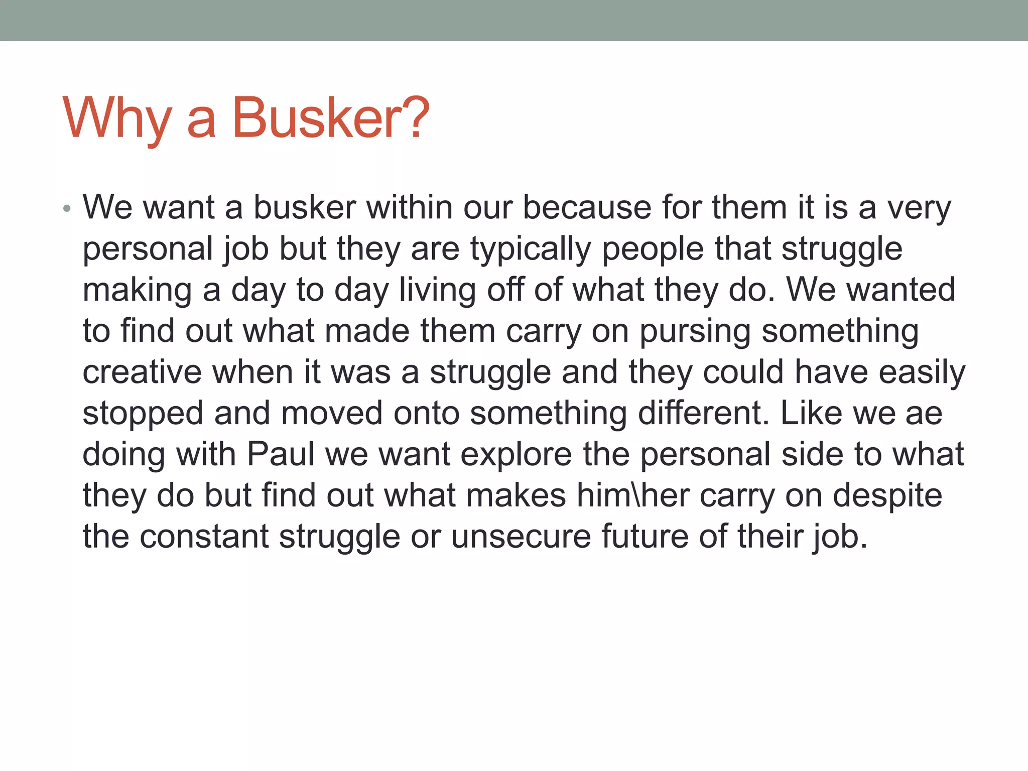 Why a Busker?
• We want a busker within our because for them it is a very
personal job but they are typically people that struggle
making a day to day living off of what they do. We wanted
to find out what made them carry on pursing something
creative when it was a struggle and they could have easily
stopped and moved onto something different. Like we are
doing with Paul we want explore the personal side to what
they do but find out what makes himher carry on despite
the constant struggle or unsecure future of their job.
 