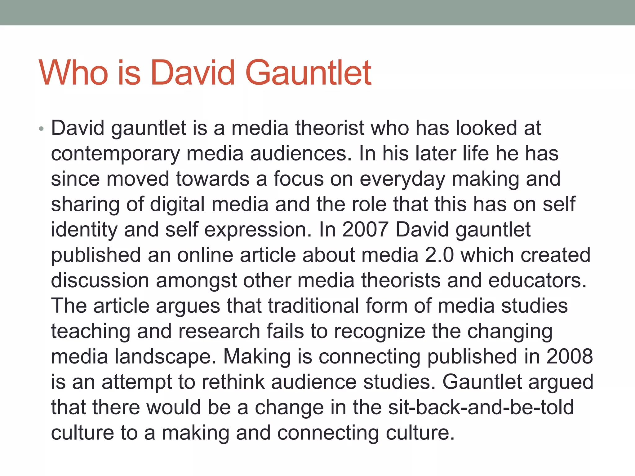 Who is David Gauntlet
• David gauntlet is a media theorist who has looked at
contemporary media audiences. In his later life he has
since moved towards a focus on everyday making and
sharing of digital media and the role that this has on self
identity and self expression. In 2007 David gauntlet
published an online article about media 2.0 which created
discussion amongst other media theorists and educators.
The article argues that traditional form of media studies
teaching and research fails to recognize the changing
media landscape. Making is connecting published in 2008
is an attempt to rethink audience studies. Gauntlet argued
that there would be a change in the sit-back-and-be-told
culture to a making and connecting culture.
 