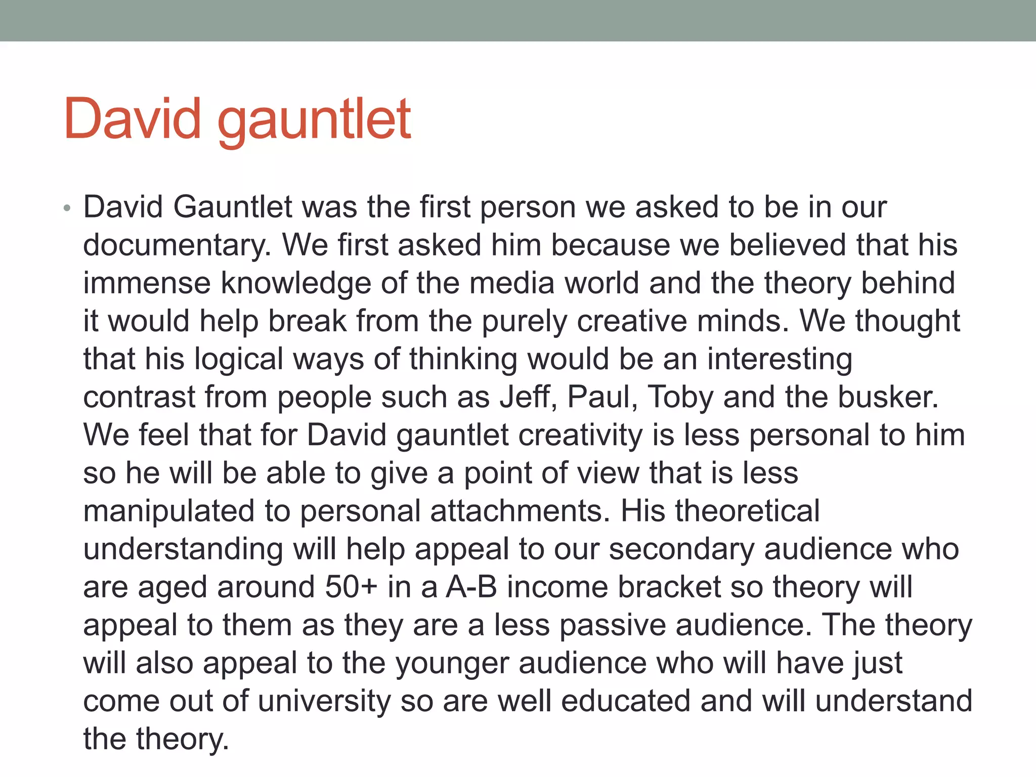 David gauntlet
• David Gauntlet was the first person we asked to be in our
documentary. We first asked him because we believed that his
immense knowledge of the media world and the theory behind
it would help break from the purely creative minds. We thought
that his logical ways of thinking would be an interesting
contrast from people such as Jeff, Paul, Toby and the busker.
We feel that for David gauntlet creativity is less personal to him
so he will be able to give a point of view that is less
manipulated to personal attachments. His theoretical
understanding will help appeal to our secondary audience who
are aged around 50+ in a A-B income bracket so theory will
appeal to them as they are a less passive audience. The theory
will also appeal to the younger audience who will have just
come out of university so are well educated and will understand
the theory.
 