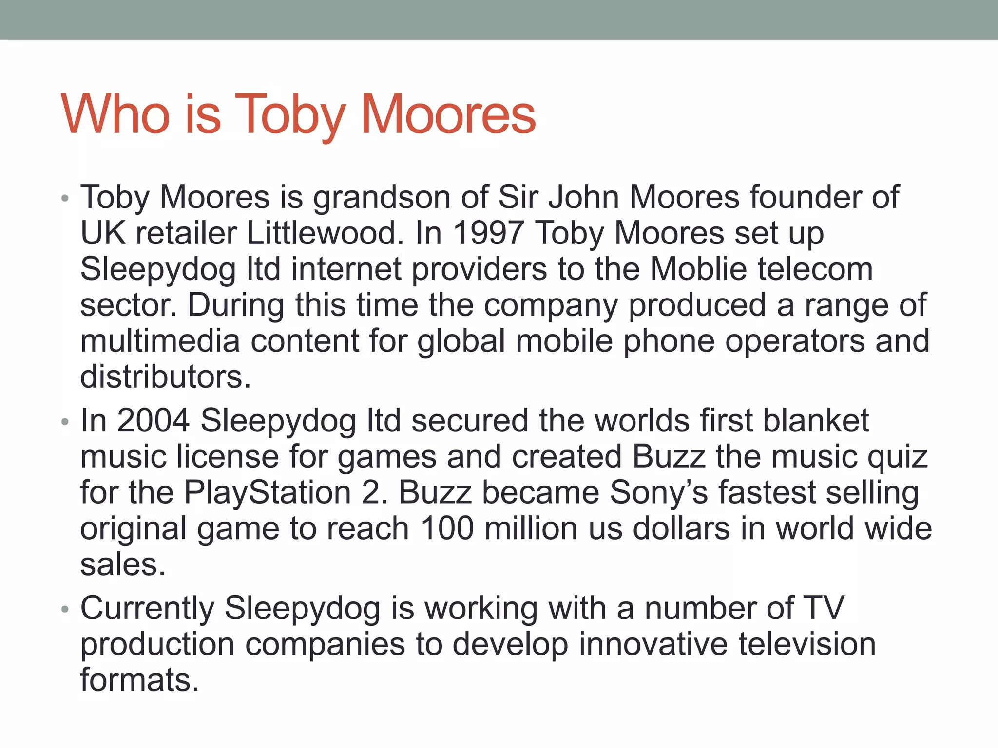 Who is Toby Moores
• Toby Moores is grandson of Sir John Moores founder of
UK retailer Littlewood. In 1997 Toby Moores set up
Sleepydog ltd internet providers to the Mobile telecom
sector. During this time the company produced a range of
multimedia content for global mobile phone operators and
distributors.
• In 2004 Sleepydog ltd secured the worlds first blanket
music license for games and created Buzz the music quiz
for the PlayStation 2. Buzz became Sony’s fastest selling
original game to reach 100 million us dollars in world wide
sales.
• Currently Sleepydog is working with a number of TV
production companies to develop innovative television
formats.
 