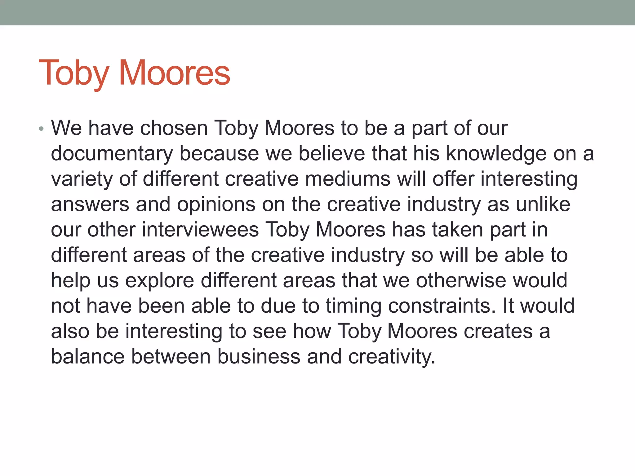 Toby Moores
• We have chosen Toby Moores to be a part of our
documentary because we believe that his knowledge on a
variety of different creative mediums will offer interesting
answers and opinions on the creative industry as unlike
our other interviewees Toby Moores has taken part in
different areas of the creative industry so will be able to
help us explore different areas that we otherwise would
not have been able to due to timing constraints. It would
also be interesting to see how Toby Moores creates a
balance between business and creativity.
 