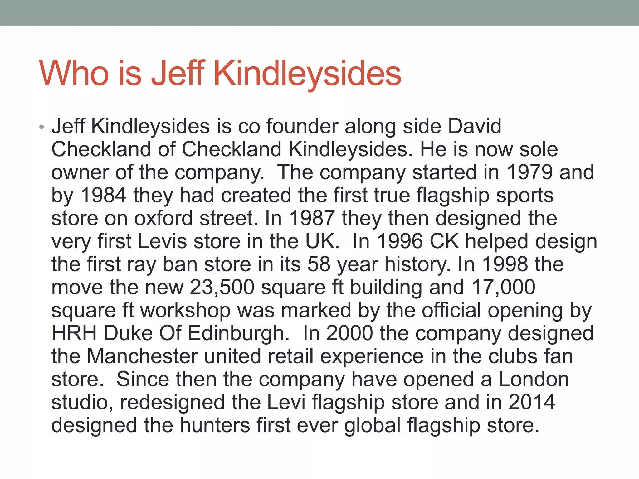 Who is Jeff Kindleysides
• Jeff Kindleysides is co founder along side David
Checkland of Checkland Kindleysides. He is now sole
owner of the company. The company started in 1979 and
by 1984 they had created the first true flagship sports
store on oxford street. In 1987 they then designed the
very first Levis store in the UK. In 1996 CK helped design
the first ray ban store in its 58 year history. In 1998 the
move the new 23,500 square ft building and 17,000
square ft workshop was marked by the official opening by
HRH Duke Of Edinburgh. In 2000 the company designed
the Manchester united retail experience in the clubs fan
store. Since then the company have opened a London
studio, redesigned the Levi flagship store and in 2014
designed the hunters first ever global flagship store.
 