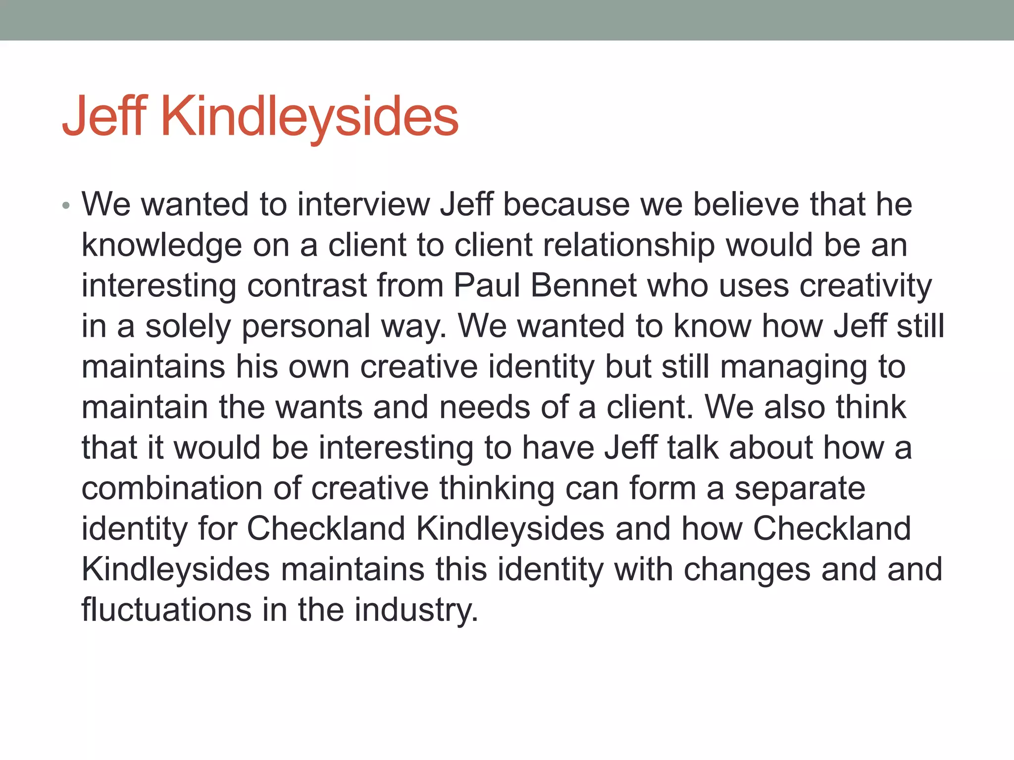 Jeff Kindleysides
• We wanted to interview Jeff because we believe that he
knowledge on a client to client relationship would be an
interesting contrast from Paul Bennet who uses creativity
in a solely personal way. We wanted to know how Jeff still
maintains his own creative identity but still managing to
maintain the wants and needs of a client. We also think
that it would be interesting to have Jeff talk about how a
combination of creative thinking can form a separate
identity for Checkland Kindleysides and how Checkland
Kindleysides maintains this identity with changes and and
fluctuations in the industry.
 